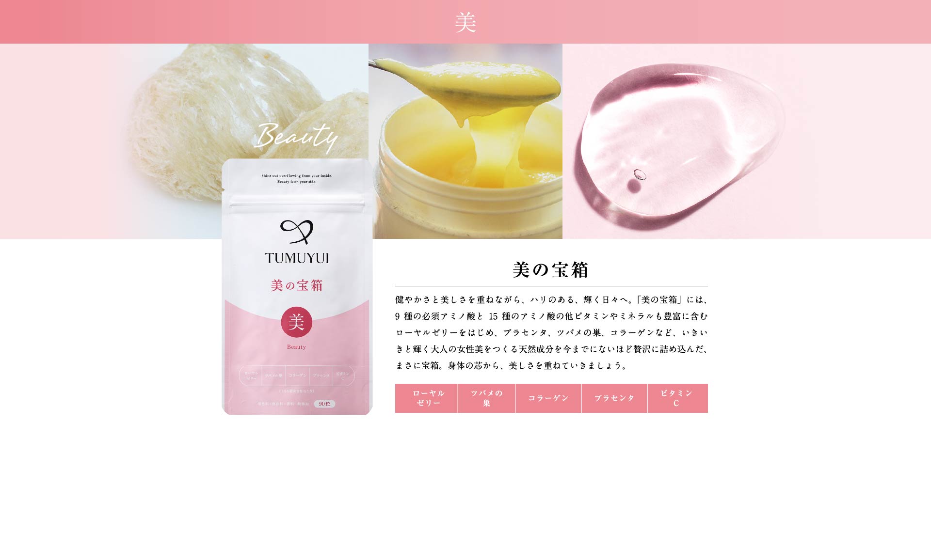 美の宝箱 健やかさと美しさを重ねながら、ハリのある、輝く日々へ。「美の宝箱」には、9種の必須アミノ酸と15種のアミノ酸の他ビタミンやミネラルも豊富に含むローヤルゼリーをはじめ、プラセンタ、ツバメの巣、コラーゲンなど、いきいきと輝く大人の女性美をつくる天然成分を今までにないほど贅沢に詰め込んだ、まさに宝箱。身体の芯から、美しさを重ねていきましょう。