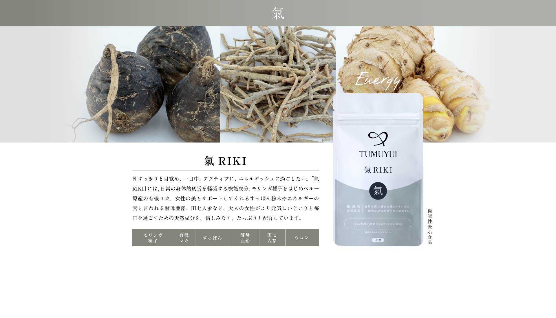 氣RIKI 朝から一日中、アクティブに、エネルギッシュに過ごしたい。「氣RIKI」には、“アンデスの女王”と呼ばれるペルー原産の有機マカをはじめ、女性の美もサポートしてくれるすっぽんエキスやエネルギーの素と言われる酵母亜鉛、田七人参など、大人の女性がより元気にいきいきと毎日を過ごすための天然成分を、惜しみなく、たっぷりと配合しています。