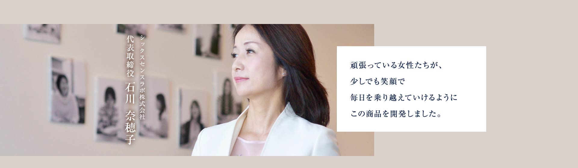 シックスセンスラボ株式会社 代表取締役 石川奈穂子 頑張っている女性たちが、少しでも笑顔で毎日を乗り越えていけるようにこの商品を開発しました。