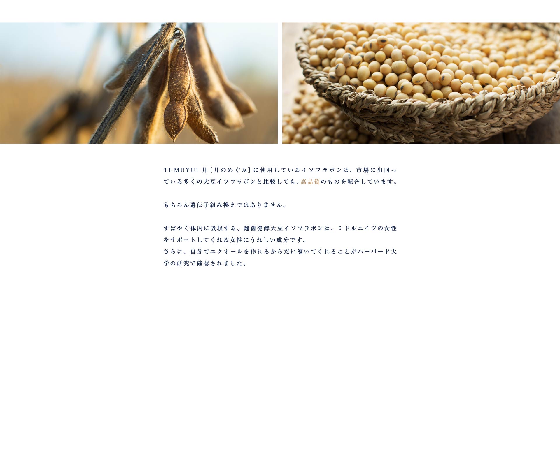 TUMUYUI 月［月のめぐみ］に使用しているイソフラボンは、市場に出回っている多くの大豆イソフラボンと比較しても、高品質のものを配合しています。もちろん遺伝子組み換えではありません。すばやく体内に吸収する、麹菌発酵大豆イソフラボンは、ミドルエイジの女性をサポートしてくれる女性にうれしい成分です。さらに、自分でエクオールを作れるからだに導いてくれることがハーバード大学の研究で確認されました。