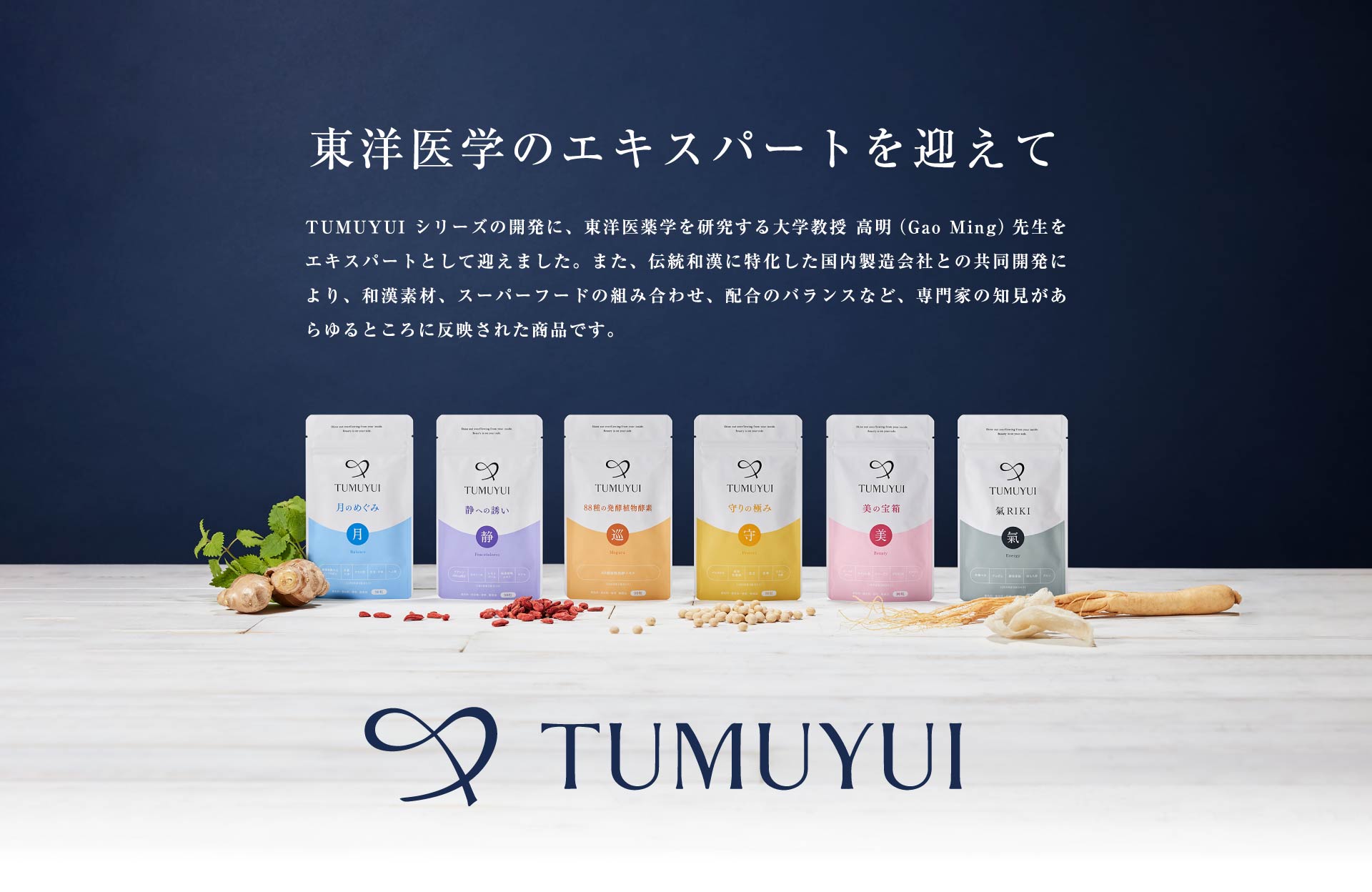 東洋医学のエキスパートを迎えて TUMUYUI シリーズの開発に、東洋医薬学を研究する大学教授 高明（Gao Ming）先生をエキスパートとして迎えました。また、伝統和漢に特化した国内製造会社との共同開発により、和漢素材、スーパーフードの組み合わせ、配合のバランスなど、専門家の知見があらゆるところに反映された商品です。