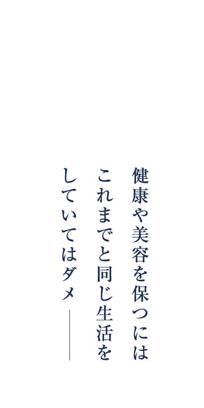 女性はある年齢から、感じています。健康や美容を保つにはこれまでと同じ生活をしていてはダメ