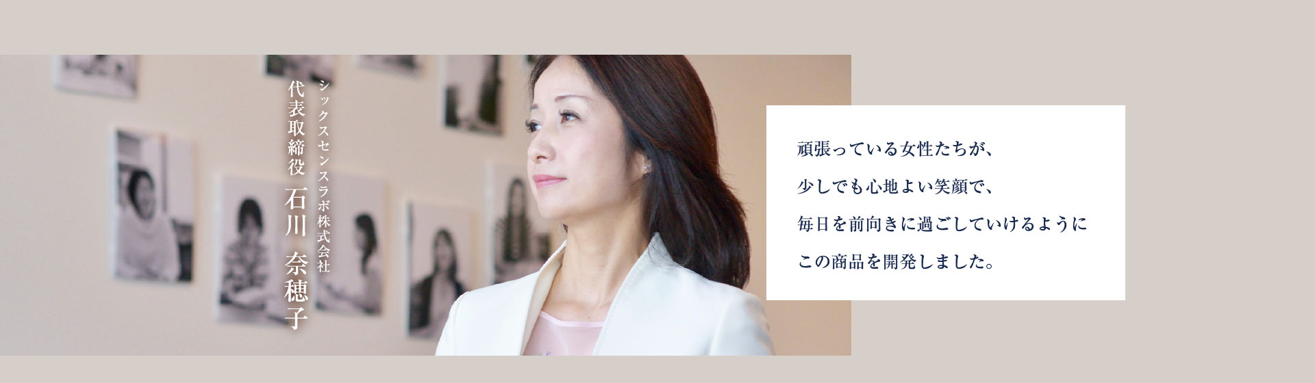 シックスセンスラボ株式会社 代表取締役 石川奈穂子 頑張っている女性たちが、少しでも心地よい笑顔で、毎日を前向きに過ごしていけるようにこの商品を開発しました。