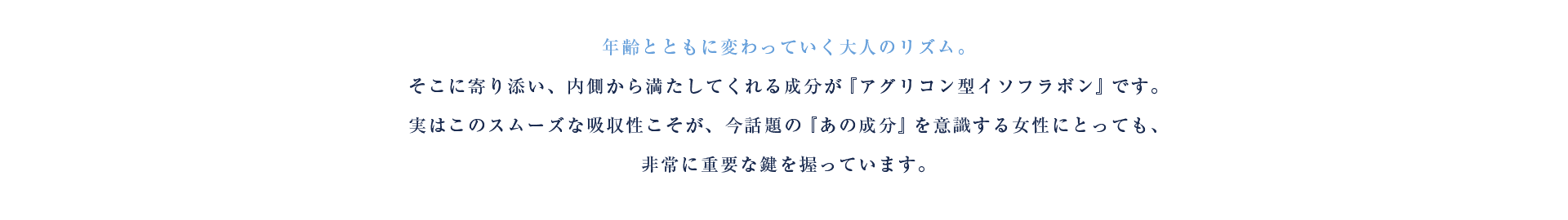 年齢とともに変わっていく大人のリズム。そこに寄り添い、内側から満たしてくれる成分が『アグリコン型イソフラボン』です。実はこのスムーズな吸収性こそが、今話題の『あの成分』を意識する女性にとっても、非常に重要な鍵を握っています。