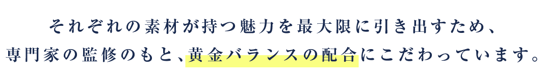 それぞれの素材が持つ魅力を最大限に引き出すため、専門家の監修のもと、黄金バランスの配合にこだわっています。