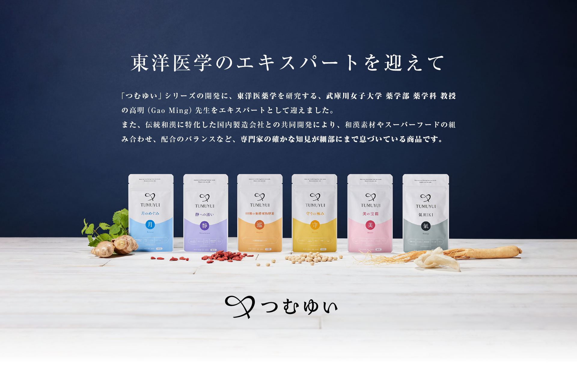 東洋医学のエキスパートを迎えて 「つむゆい」シリーズの開発に、東洋医薬学を研究する、武庫川女子大学 薬学部 薬学科 教授の高明（Gao Ming）先生をエキスパートとして迎えました。また、伝統和漢に特化した国内製造会社との共同開発により、和漢素材やスーパーフードの組み合わせ、配合のバランスなど、専門家の確かな知見が細部にまで息づいている商品です。
