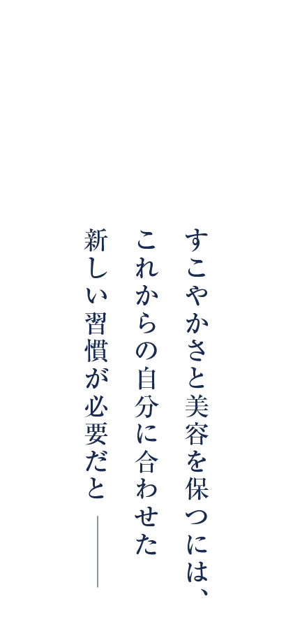 女性はある年齢から、感じています。すこやかさと美容を保つには、これからの自分に合わせた新しい習慣が必要だと