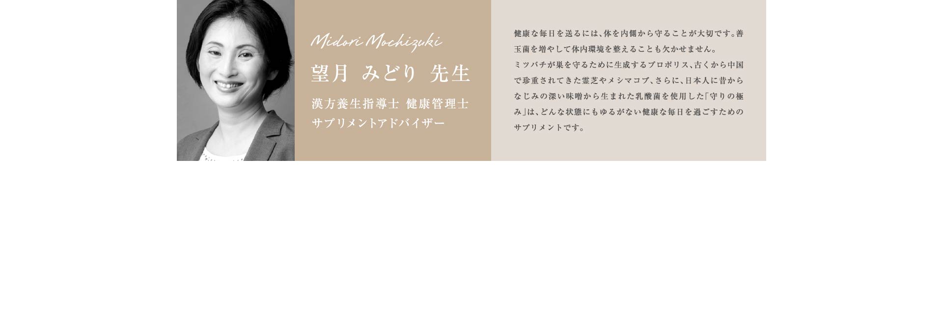 望月 みどり 先生 漢方養生指導士 健康管理士 サプリメントアドバイザー 健康な毎日を送るには、体を内側から守ることが大切です。善玉菌を増やして体内環境を整えることも欠かせません。ミツバチが巣を守るために生成するプロポリス、古くから中国で珍重されてきた霊芝やメシマコブ、さらに、日本人に昔からなじみの深い味噌から生まれた乳酸菌を使用した「守りの極み」は、どんな状態にもゆるがない健康な毎日を過ごすためのサプリメントです。