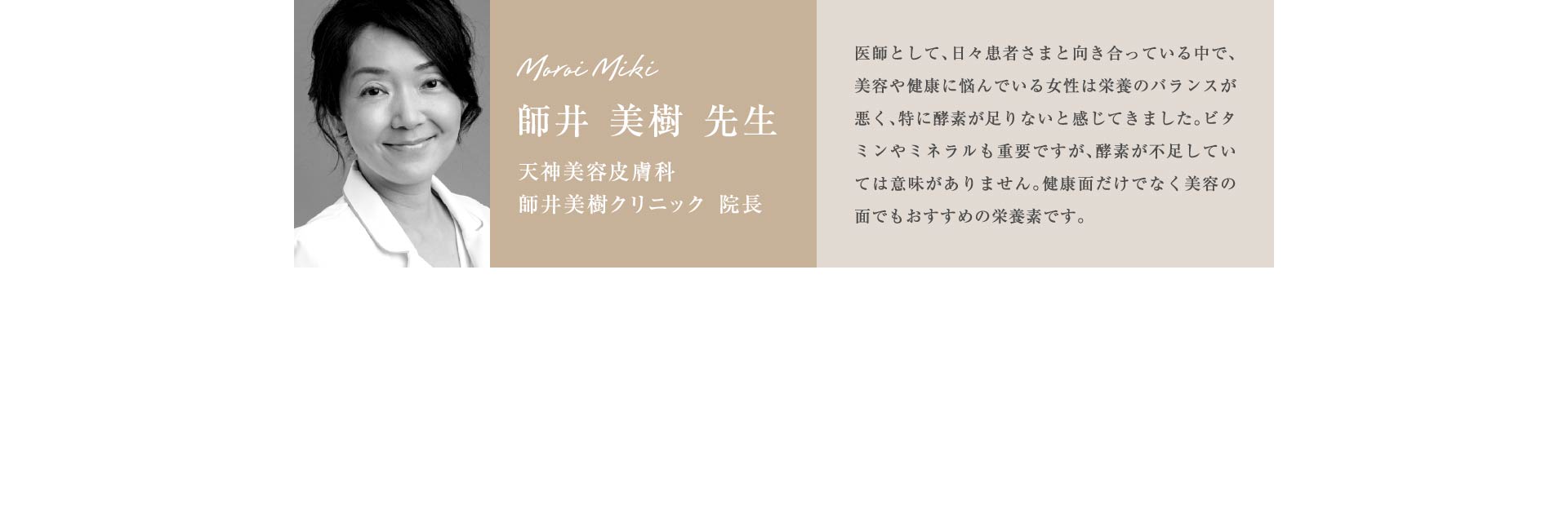 師井 美樹 先生 天神美容皮膚科 師井美樹クリニック 院長 医師として、日々患者さまと向き合っている中で、美容や健康に悩んでいる女性は栄養のバランスが悪く、特に酵素が足りないと感じてきました。ビタミンやミネラルも重要ですが、酵素が不足していては意味がありません。健康面だけでなく美容の面でもおすすめの栄養素です。