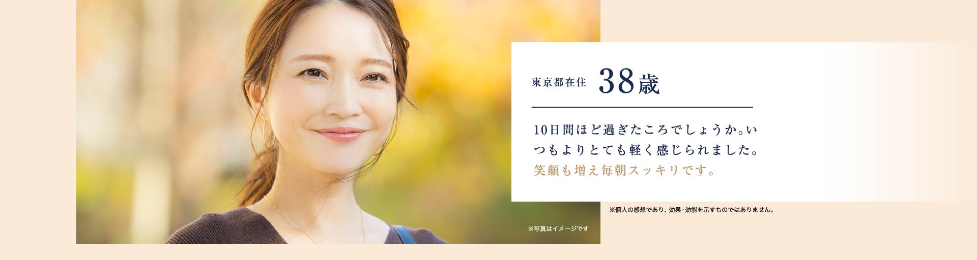 東京都在住東京都在住38歳 10日間ほど過ぎたころでしょうか。いつもよりとても軽く感じられました。笑顔も増え毎朝スッキリです。