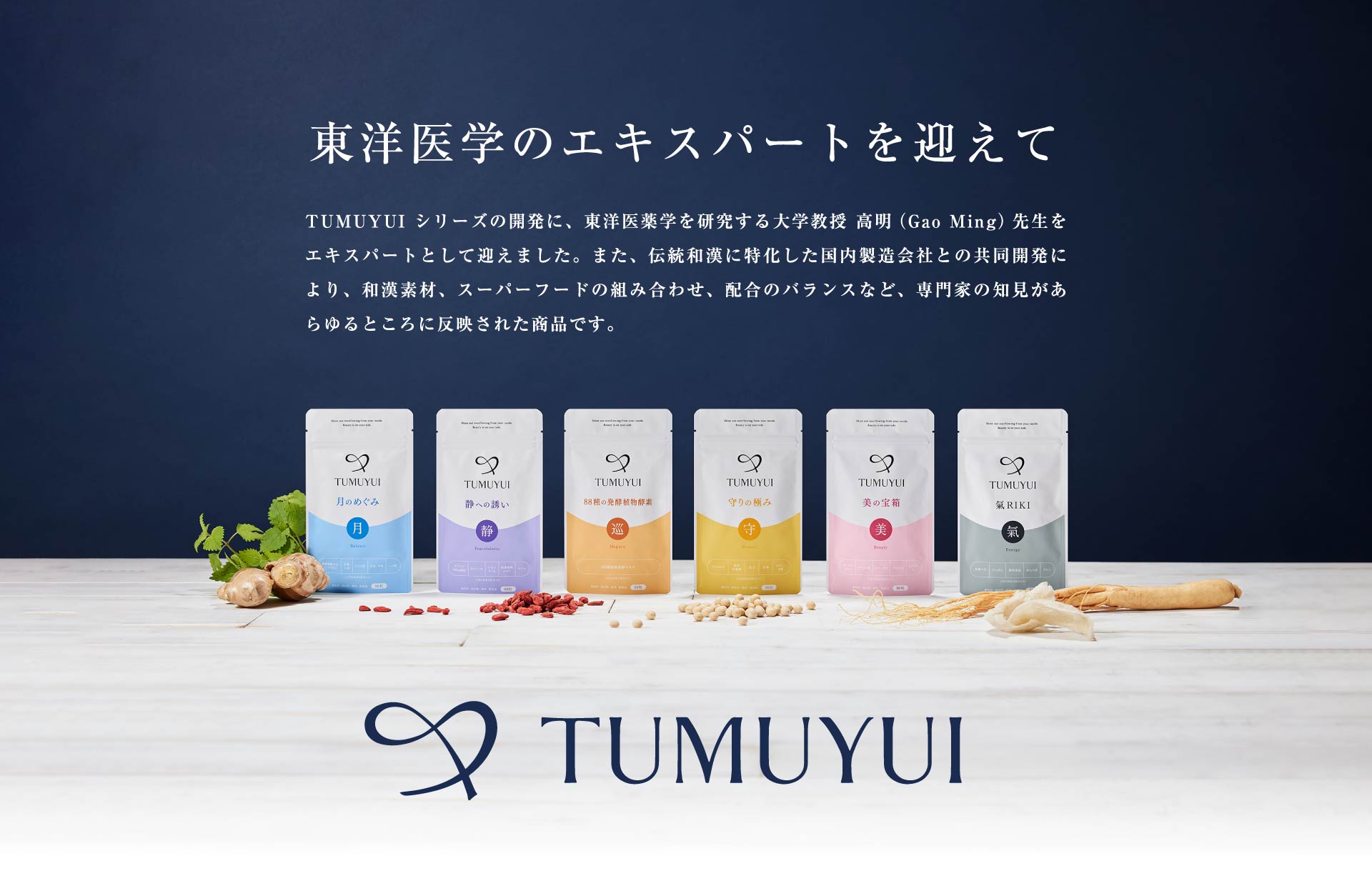 東洋医学のエキスパートを迎えて TUMUYUI シリーズの開発に、東洋医薬学を研究する大学教授 高明（Gao Ming）先生をエキスパートとして迎えました。また、伝統和漢に特化した国内製造会社との共同開発により、和漢素材、スーパーフードの組み合わせ、配合のバランスなど、専門家の知見があらゆるところに反映された商品です。